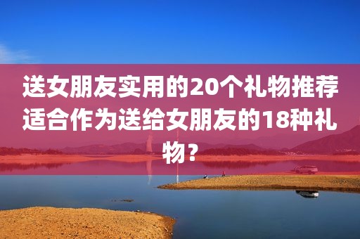 送女朋友实用的20个礼物推荐适合作为送给女朋友的18种礼物？