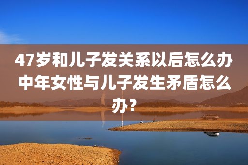 47岁和儿子发关系以后怎么办中年女性与儿子发生矛盾怎么办？