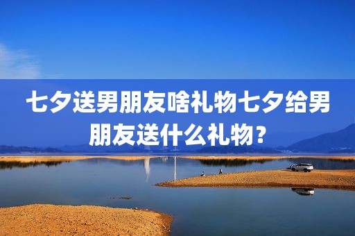 七夕送男朋友啥礼物七夕给男朋友送什么礼物？