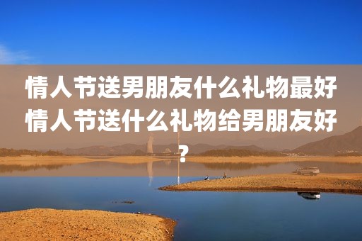 情人节送男朋友什么礼物最好情人节送什么礼物给男朋友好？