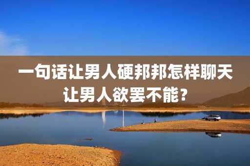 一句话让男人硬邦邦怎样聊天让男人欲罢不能？
