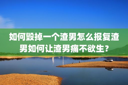 如何毁掉一个渣男怎么报复渣男如何让渣男痛不欲生？