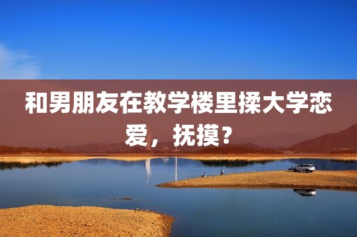 和男朋友在教学楼里揉大学恋爱，抚摸？