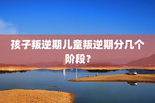 孩子叛逆期儿童叛逆期分几个阶段？