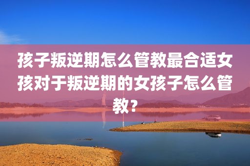 孩子叛逆期怎么管教最合适女孩对于叛逆期的女孩子怎么管教？