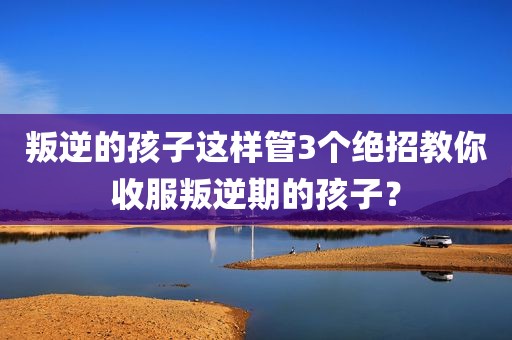 叛逆的孩子这样管3个绝招教你收服叛逆期的孩子？