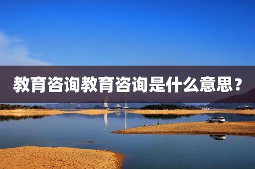 教育咨询教育咨询是什么意思？