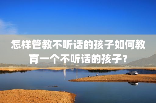 怎样管教不听话的孩子如何教育一个不听话的孩子？