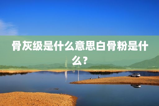 骨灰级是什么意思白骨粉是什么？
