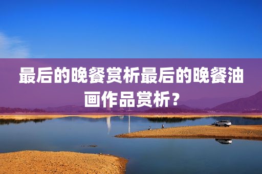 最后的晚餐赏析最后的晚餐油画作品赏析？