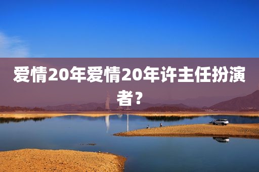 爱情20年爱情20年许主任扮演者？