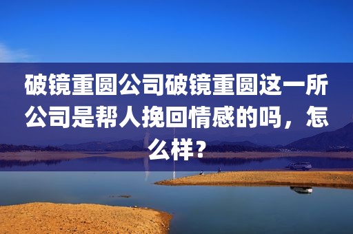 破镜重圆公司破镜重圆这一所公司是帮人挽回情感的吗，怎么样？