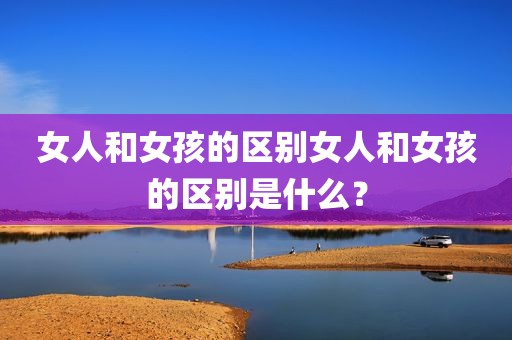 女人和女孩的区别女人和女孩的区别是什么？