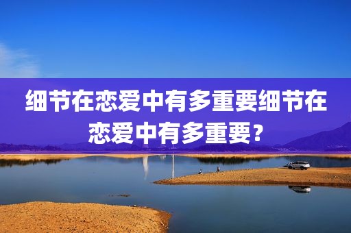 细节在恋爱中有多重要细节在恋爱中有多重要？