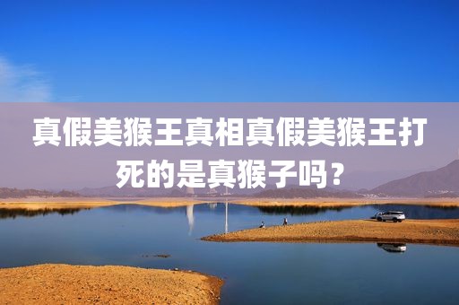 真假美猴王真相真假美猴王打死的是真猴子吗？