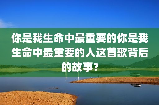 你是我生命中最重要的你是我生命中最重要的人这首歌背后的故事？