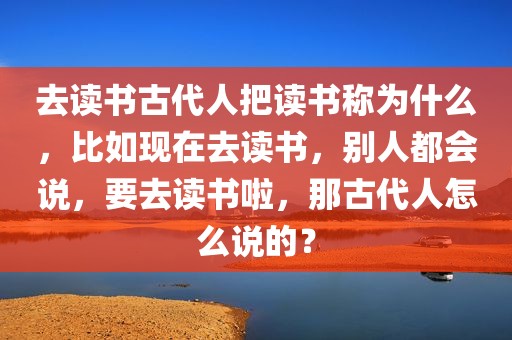 去读书古代人把读书称为什么，比如现在去读书，别人都会说，要去读书啦，那古代人怎么说的？