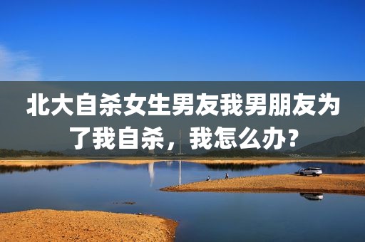 北大自杀女生男友我男朋友为了我自杀，我怎么办？