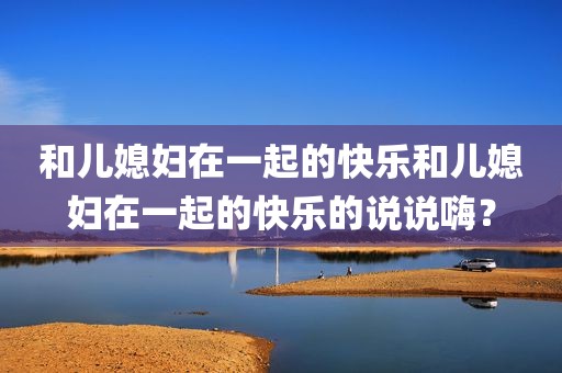 和儿媳妇在一起的快乐和儿媳妇在一起的快乐的说说嗨？