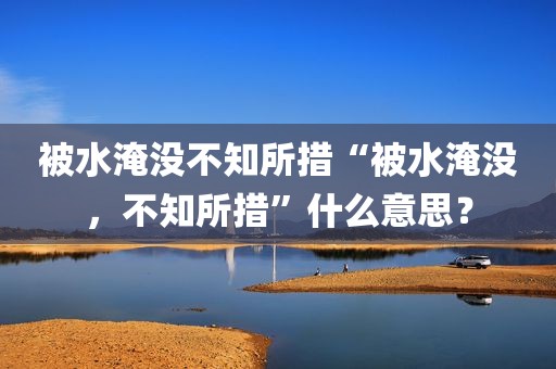 被水淹没不知所措“被水淹没，不知所措”什么意思？