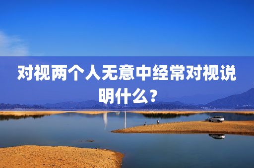 对视两个人无意中经常对视说明什么？