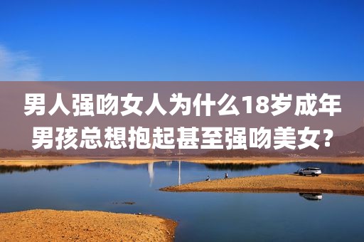 男人强吻女人为什么18岁成年男孩总想抱起甚至强吻美女？