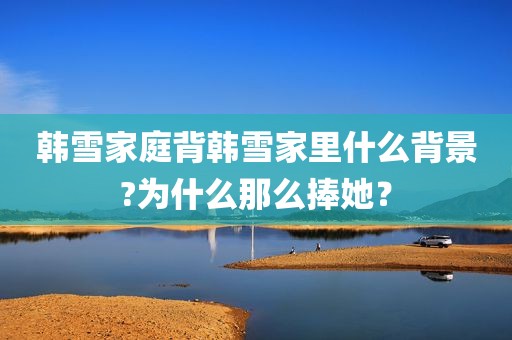 韩雪家庭背韩雪家里什么背景?为什么那么捧她？