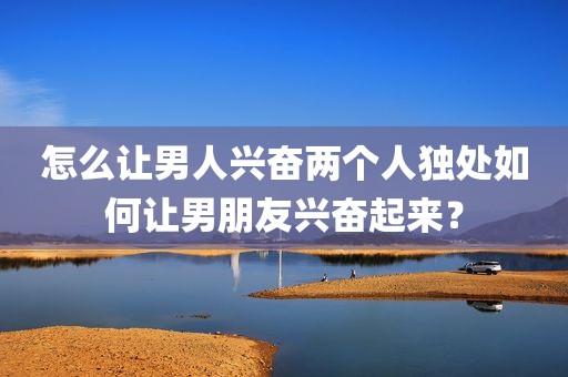 怎么让男人兴奋两个人独处如何让男朋友兴奋起来？