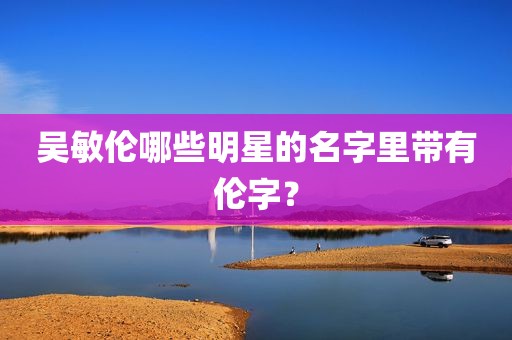 吴敏伦哪些明星的名字里带有伦字？