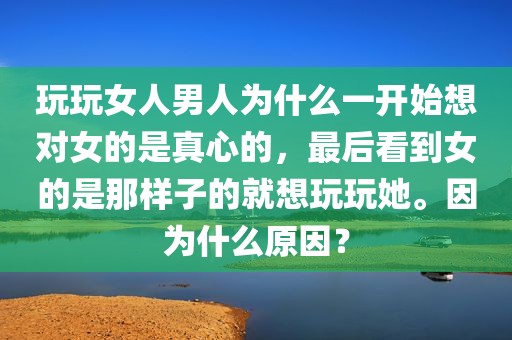 玩玩女人男人为什么一开始想对女的是真心的，最后看到女的是那样子的就想玩玩她。因为什么原因？
