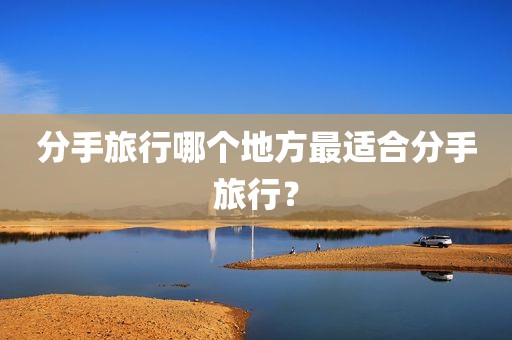 分手旅行哪个地方最适合分手旅行？