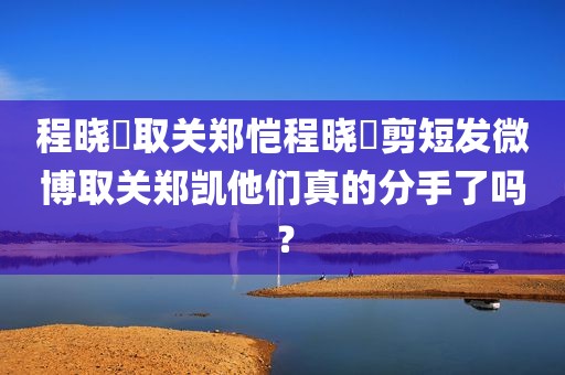 程晓玥取关郑恺程晓玥剪短发微博取关郑凯他们真的分手了吗？