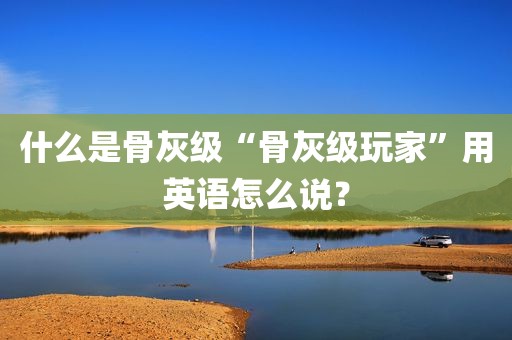 什么是骨灰级“骨灰级玩家”用英语怎么说？