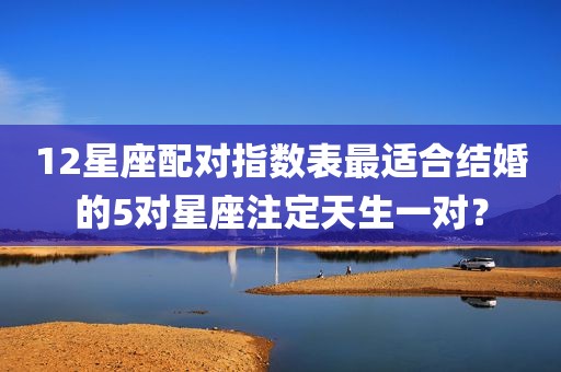 12星座配对指数表最适合结婚的5对星座注定天生一对？