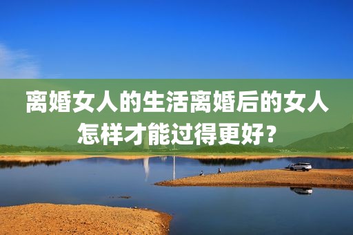 离婚女人的生活离婚后的女人怎样才能过得更好？