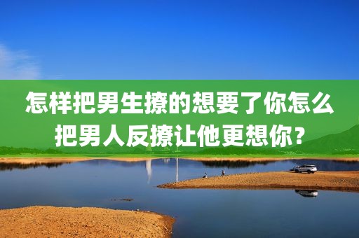 怎样把男生撩的想要了你怎么把男人反撩让他更想你？