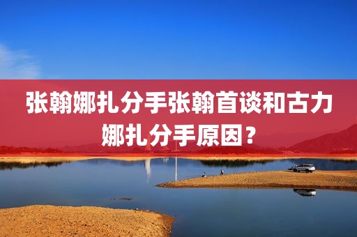 张翰娜扎分手张翰首谈和古力娜扎分手原因？