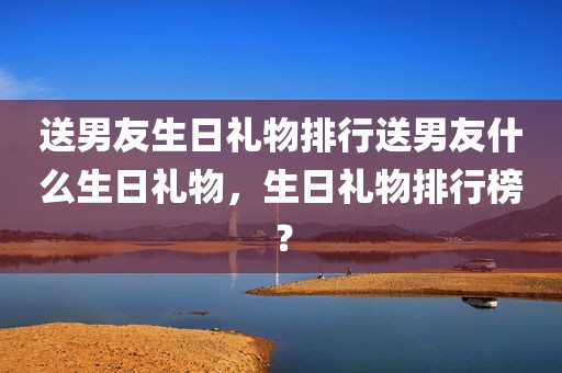 送男友生日礼物排行送男友什么生日礼物，生日礼物排行榜？