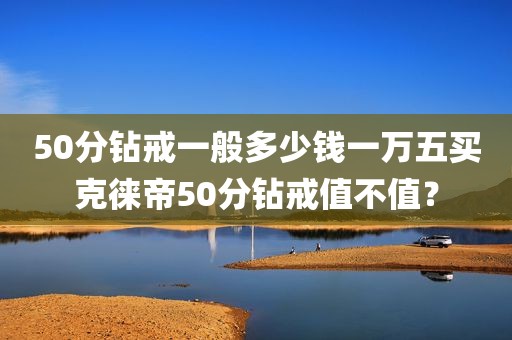 50分钻戒一般多少钱一万五买克徕帝50分钻戒值不值？