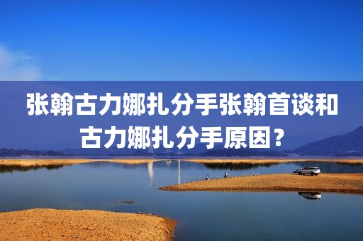 张翰古力娜扎分手张翰首谈和古力娜扎分手原因？