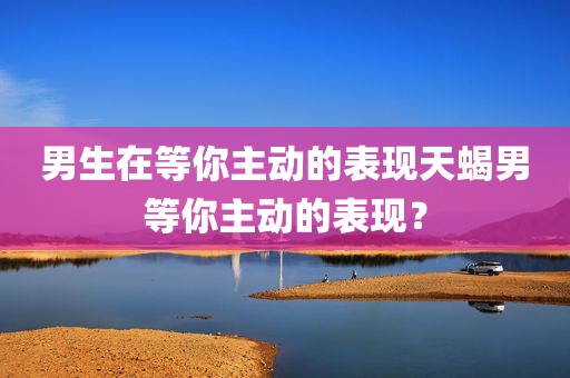 男生在等你主动的表现天蝎男等你主动的表现？