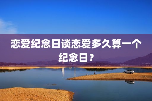 恋爱纪念日谈恋爱多久算一个纪念日？