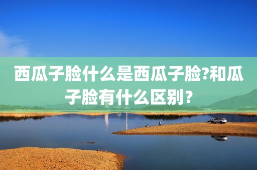 西瓜子脸什么是西瓜子脸?和瓜子脸有什么区别？