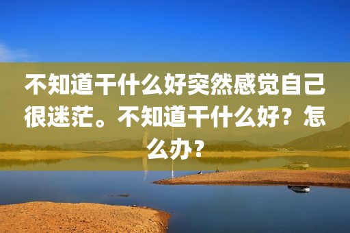 不知道干什么好突然感觉自己很迷茫。不知道干什么好？怎么办？