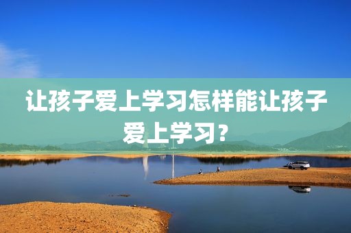 让孩子爱上学习怎样能让孩子爱上学习？