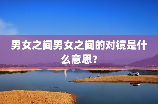 男女之间男女之间的对镜是什么意思？