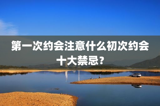 第一次约会注意什么初次约会十大禁忌？