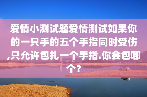 爱情小测试题爱情测试如果你的一只手的五个手指同时受伤,只允许包扎一个手指.你会包哪个？