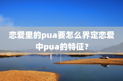 恋爱里的pua要怎么界定恋爱中pua的特征？
