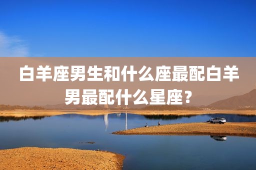白羊座男生和什么座最配白羊男最配什么星座？